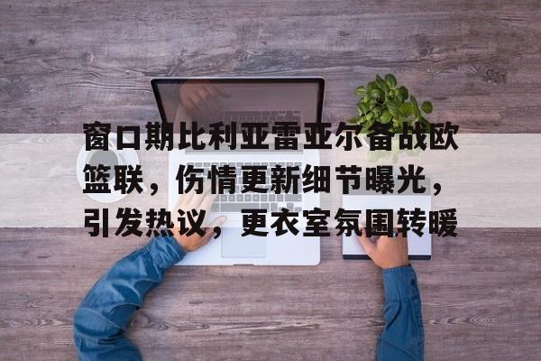 Kaiyun Sports-包含窗口期比利亚雷亚尔备战欧篮联，伤情更新细节曝光，引发热议，更衣室氛围转暖的词条