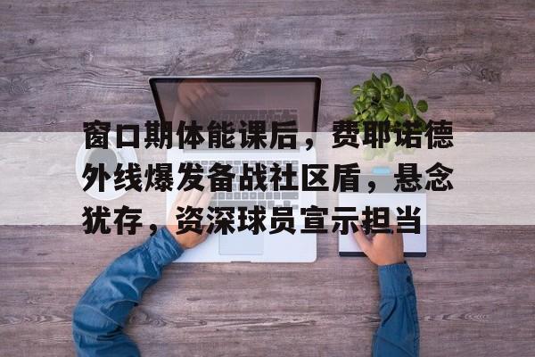 爱游戏-窗口期体能课后，费耶诺德外线爆发备战社区盾，悬念犹存，资深球员宣示担当的简单介绍