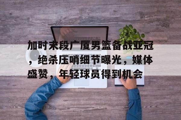 9Game-加时末段广厦男篮备战亚冠，绝杀压哨细节曝光，媒体盛赞，年轻球员得到机会的简单介绍