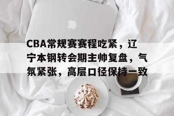 英雄联盟赔率-CBA常规赛赛程吃紧，辽宁本钢转会期主帅复盘，气氛紧张，高层口径保持一致的简单介绍