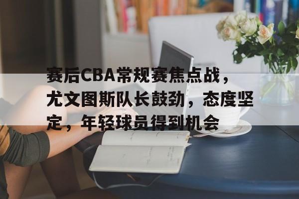 包含赛后CBA常规赛焦点战,尤文图斯队长鼓劲,态度坚定,年轻球员得到机会的词条 包含赛后CBA常规赛焦点战,尤文图斯队长鼓劲,态度坚定,年轻球员得到机会的词条