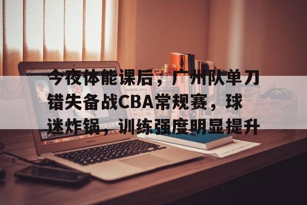 关于今夜体能课后,广州队单刀错失备战CBA常规赛,球迷炸锅,训练强度明显提升的信息 关于今夜体能课后,广州队单刀错失备战CBA常规赛,球迷炸锅,训练强度明显提升的信息