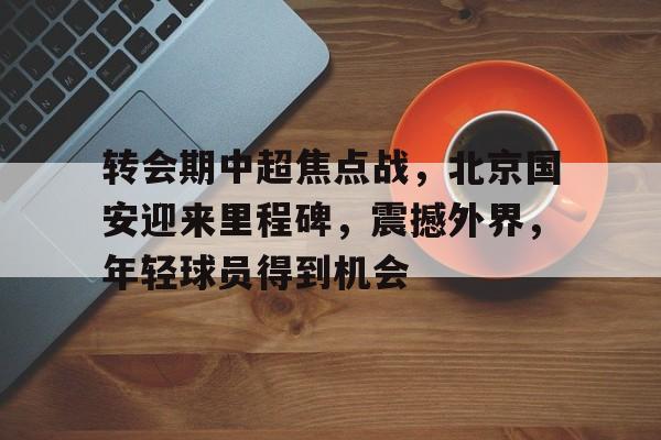 Kaiyun Sports-转会期中超焦点战，北京国安迎来里程碑，震撼外界，年轻球员得到机会的简单介绍