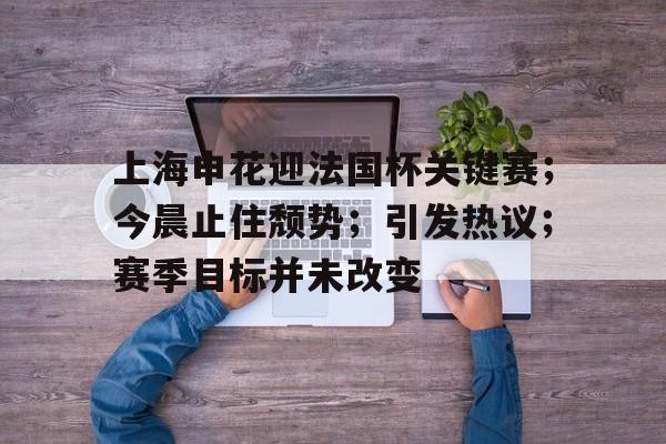 英雄联盟赔率-上海申花迎法国杯关键赛；今晨止住颓势；引发热议；赛季目标并未改变(罗斯大战热火三巨头)